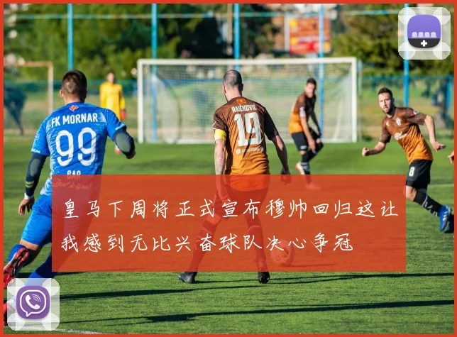 皇马下周将正式宣布穆帅回归这让我感到无比兴奋球队决心争冠