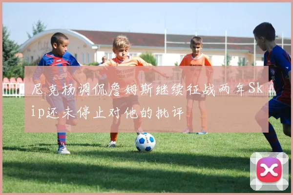尼克杨调侃詹姆斯继续征战两年Skip还未停止对他的批评