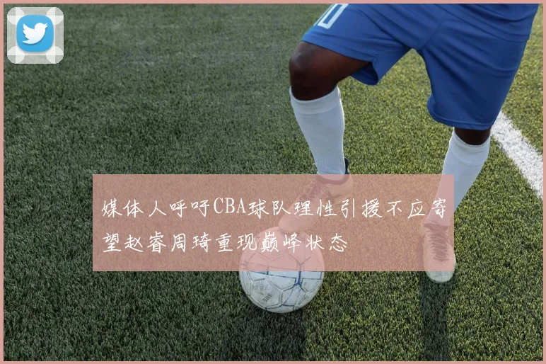 媒体人呼吁CBA球队理性引援不应寄望赵睿周琦重现巅峰状态
