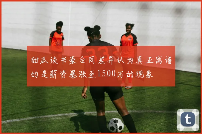 甜瓜谈书豪合同差异认为真正离谱的是薪资暴涨至1500万的现象