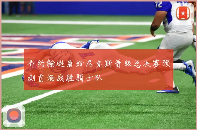乔约翰逊看好尼克斯晋级总决赛预测首场战胜骑士队