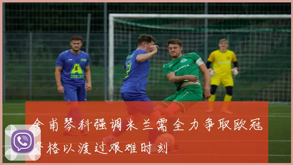 舍甫琴科强调米兰需全力争取欧冠资格以渡过艰难时刻