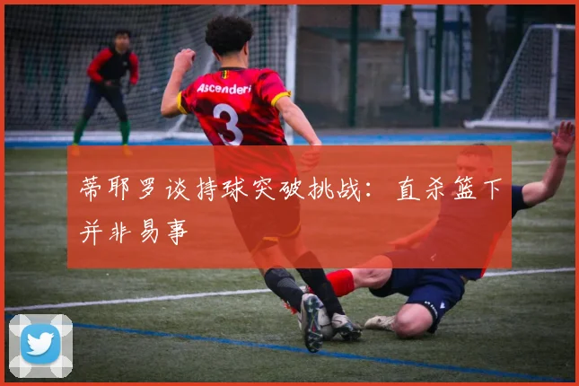 蒂耶罗谈持球突破挑战：直杀篮下并非易事