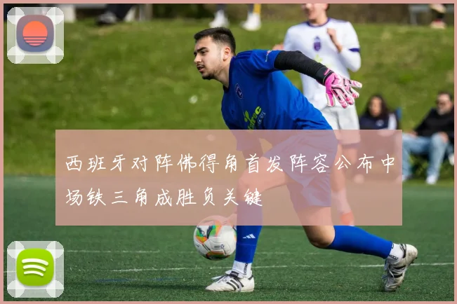 西班牙对阵佛得角首发阵容公布中场铁三角成胜负关键