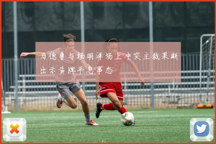 马德鲁与杨明洋场上冲突主裁果断出示黄牌平息事态