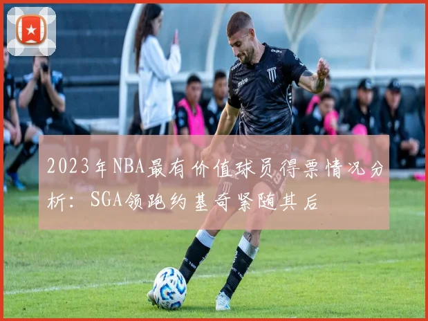 2023年NBA最有价值球员得票情况分析：SGA领跑约基奇紧随其后